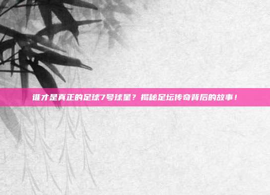 谁才是真正的足球7号球星？揭秘足坛传奇背后的故事！