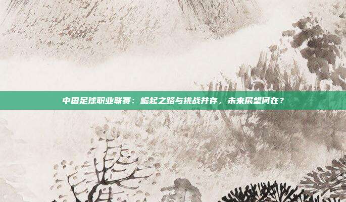 中国足球职业联赛：崛起之路与挑战并存，未来展望何在？