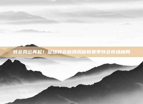 转会风云再起！足球转会新闻揭秘新赛季转会市场格局