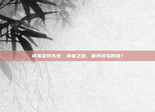 南美足球先生：传奇之路，谁将续写辉煌？