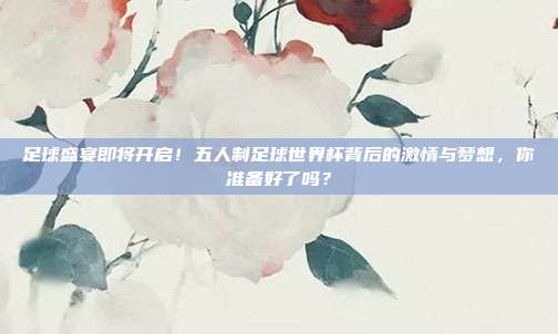 足球盛宴即将开启！五人制足球世界杯背后的激情与梦想，你准备好了吗？