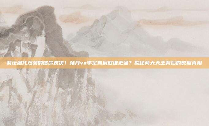 羽坛绝代双骄的宿命对决！林丹vs李宗伟到底谁更强？揭秘两大天王背后的数据真相