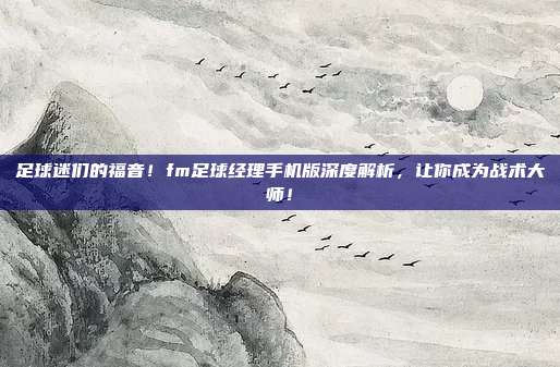 足球迷们的福音！fm足球经理手机版深度解析，让你成为战术大师！