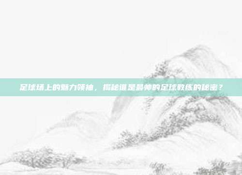 足球场上的魅力领袖，揭秘谁是最帅的足球教练的秘密？