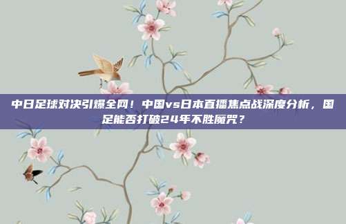 中日足球对决引爆全网！中国vs日本直播焦点战深度分析，国足能否打破24年不胜魔咒？