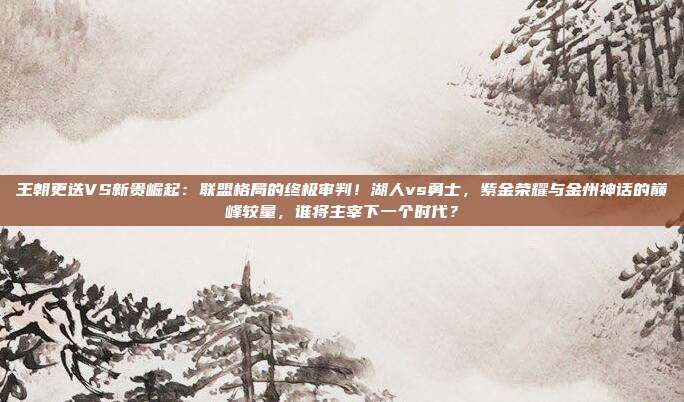 王朝更迭VS新贵崛起：联盟格局的终极审判！湖人vs勇士，紫金荣耀与金州神话的巅峰较量，谁将主宰下一个时代？