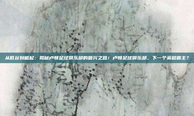 从低谷到崛起：揭秘卢顿足球俱乐部的复兴之路！卢顿足球俱乐部，下一个英超霸主？