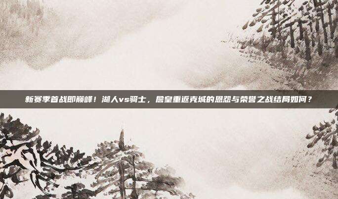 新赛季首战即巅峰！湖人vs骑士，詹皇重返克城的恩怨与荣誉之战结局如何？
