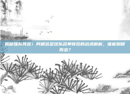 揭秘强队阵容！阿根廷足球队名单背后的战术解析，谁能脱颖而出？