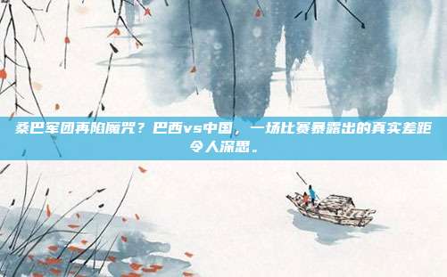 桑巴军团再陷魔咒？巴西vs中国，一场比赛暴露出的真实差距令人深思。