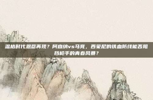 温格时代恩怨再现？阿森纳vs马竞，西蒙尼的铁血防线能否阻挡枪手的青春风暴？