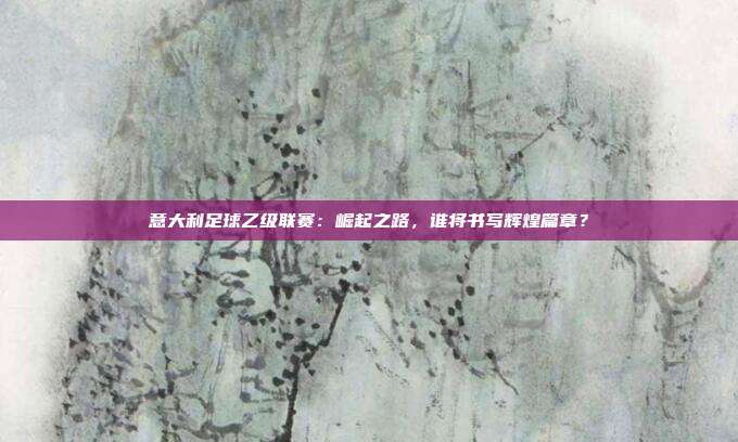 意大利足球乙级联赛：崛起之路，谁将书写辉煌篇章？