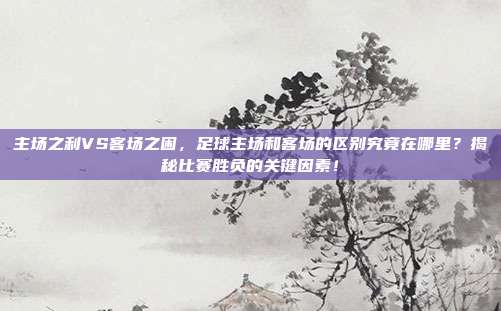 主场之利VS客场之困，足球主场和客场的区别究竟在哪里？揭秘比赛胜负的关键因素！