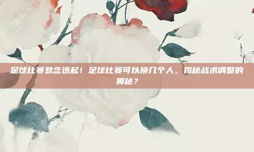 足球比赛悬念迭起！足球比赛可以换几个人，揭秘战术调整的奥秘？
