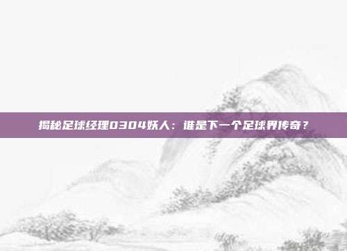 揭秘足球经理0304妖人：谁是下一个足球界传奇？