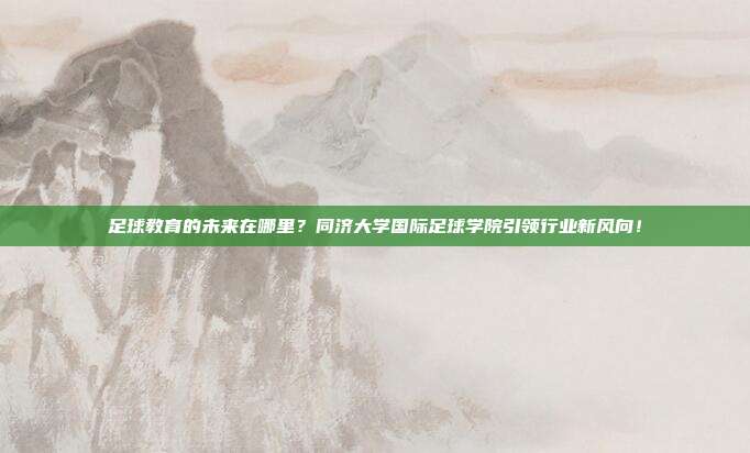 足球教育的未来在哪里？同济大学国际足球学院引领行业新风向！