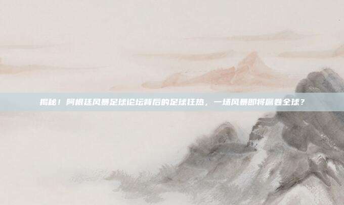 揭秘！阿根廷风暴足球论坛背后的足球狂热，一场风暴即将席卷全球？