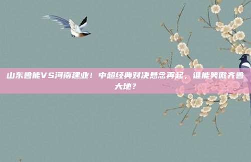 山东鲁能VS河南建业！中超经典对决悬念再起，谁能笑傲齐鲁大地？