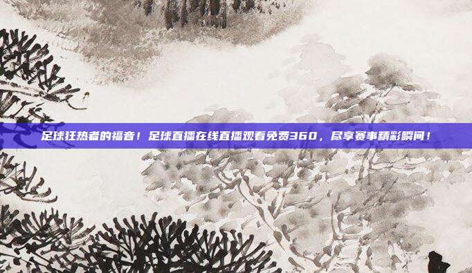 足球狂热者的福音！足球直播在线直播观看免费360，尽享赛事精彩瞬间！