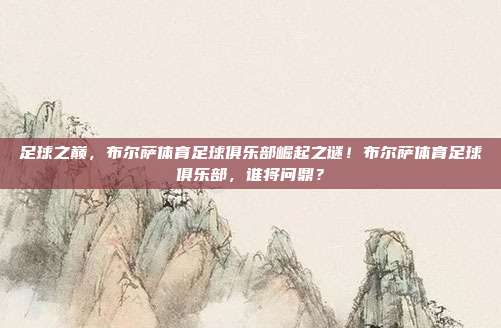 足球之巅，布尔萨体育足球俱乐部崛起之谜！布尔萨体育足球俱乐部，谁将问鼎？