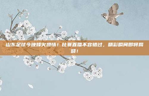 山东足球今晚烽火燃情！比赛直播不容错过，精彩瞬间即将揭晓！