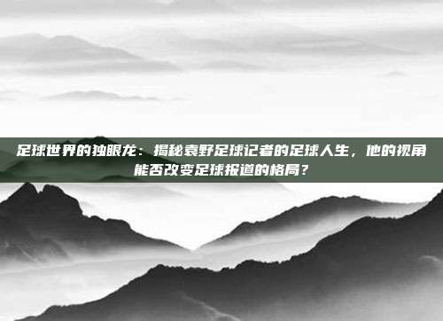 足球世界的独眼龙：揭秘袁野足球记者的足球人生，他的视角能否改变足球报道的格局？