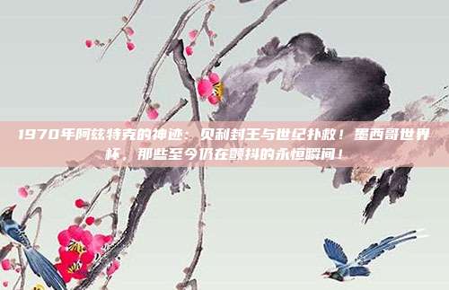1970年阿兹特克的神迹：贝利封王与世纪扑救！墨西哥世界杯，那些至今仍在颤抖的永恒瞬间！