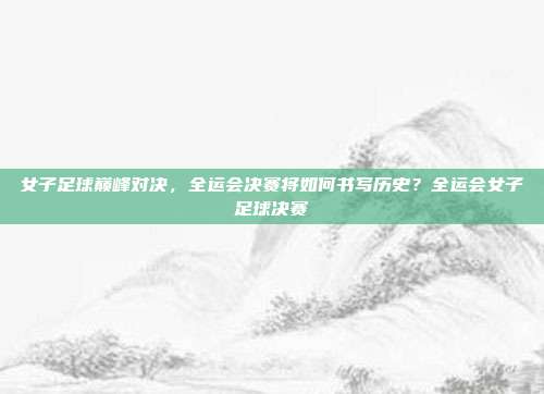 女子足球巅峰对决，全运会决赛将如何书写历史？全运会女子足球决赛
