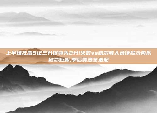 上半场狂飙5记三分仅领先2分!火箭vs凯尔特人录像揭示两队致命短板,季后赛悬念迭起