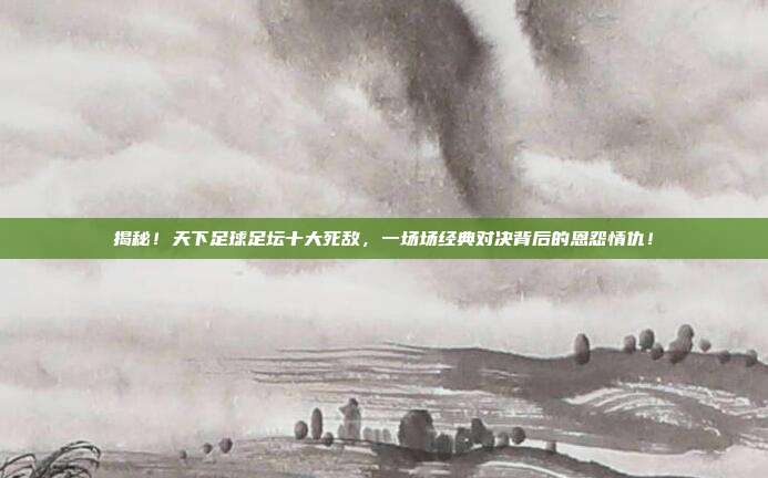 揭秘！天下足球足坛十大死敌，一场场经典对决背后的恩怨情仇！