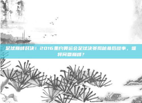 足球巅峰对决！2016里约奥运会足球决赛揭秘幕后故事，谁将问鼎巅峰？
