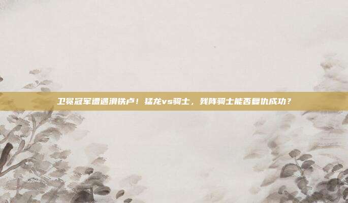 卫冕冠军遭遇滑铁卢！猛龙vs骑士，残阵骑士能否复仇成功？