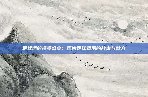 足球迷的视觉盛宴：图片足球背后的故事与魅力