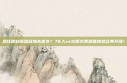 恩比德缺席哈登独木难支？76人vs火箭东西部碰撞悬念再升级！