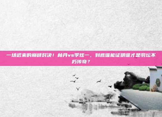 一场迟来的巅峰对决！林丹vs李炫一，到底谁能证明谁才是羽坛不朽传奇？