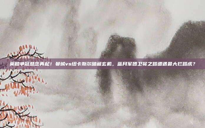 英超争冠悬念再起！曼城vs纽卡斯尔暗藏玄机，蓝月军团卫冕之路遭遇最大拦路虎？
