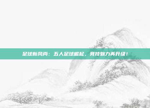 足球新风尚：五人足球崛起，竞技魅力再升级！