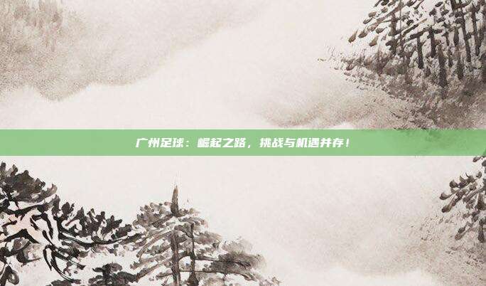 广州足球：崛起之路，挑战与机遇并存！
