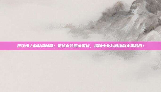 足球场上的时尚利器！足球套装深度解析，揭秘专业与潮流的完美融合！