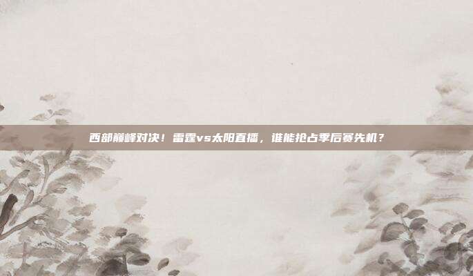 西部巅峰对决！雷霆vs太阳直播，谁能抢占季后赛先机？