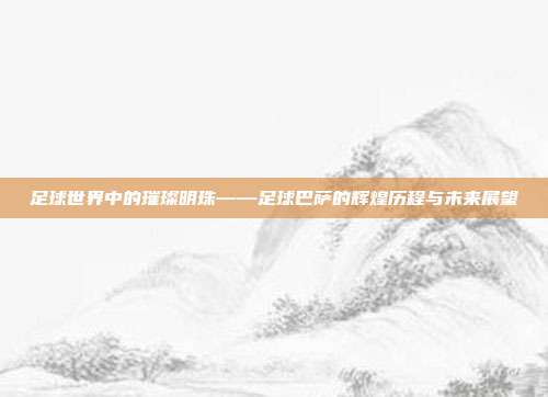 足球世界中的璀璨明珠——足球巴萨的辉煌历程与未来展望