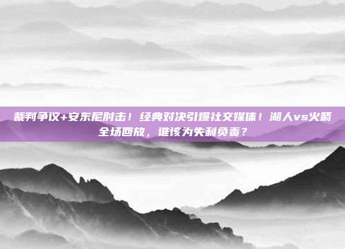 裁判争议+安东尼肘击！经典对决引爆社交媒体！湖人vs火箭全场回放，谁该为失利负责？