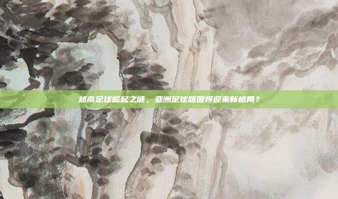越南足球崛起之谜，亚洲足球版图将迎来新格局？