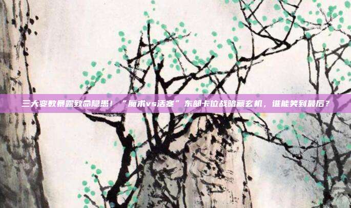 三大变数暴露致命隐患！“魔术vs活塞”东部卡位战暗藏玄机，谁能笑到最后？