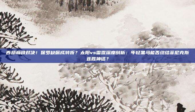 西部巅峰对决！保罗缺席成转折？太阳vs雷霆深度剖析：年轻黑马能否终结菲尼克斯连胜神话？
