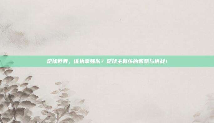 足球世界，谁执掌强队？足球主教练的智慧与挑战！