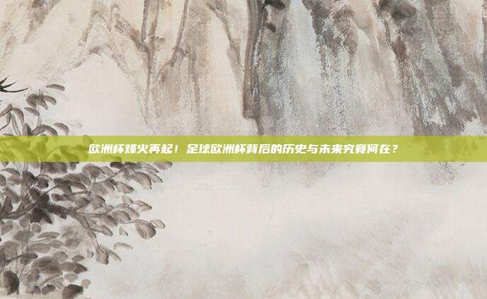 欧洲杯烽火再起！足球欧洲杯背后的历史与未来究竟何在？