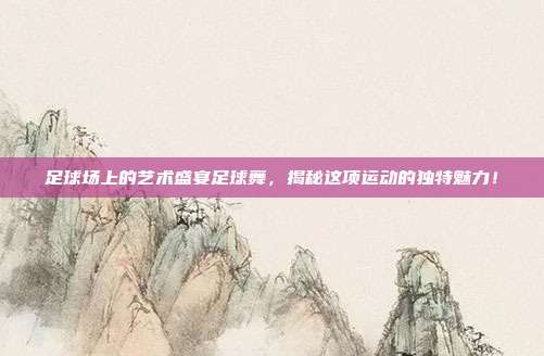 足球场上的艺术盛宴足球舞，揭秘这项运动的独特魅力！