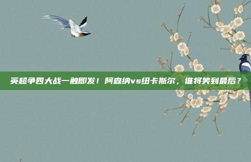 英超争四大战一触即发！阿森纳vs纽卡斯尔，谁将笑到最后？