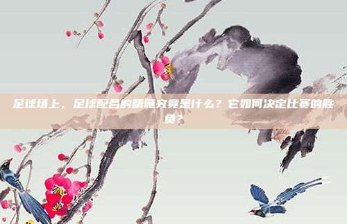 足球场上，足球配合的精髓究竟是什么？它如何决定比赛的胜负？